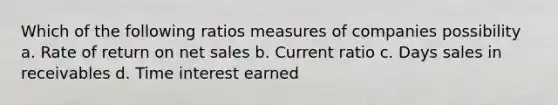 Which of the following ratios measures of companies possibility a. Rate of return on <a href='https://www.questionai.com/knowledge/ksNDOTmr42-net-sales' class='anchor-knowledge'>net sales</a> b. Current ratio c. Days sales in receivables d. Time interest earned