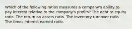 Which of the following ratios measures a company's ability to pay interest relative to the company's profits? The debt to equity ratio. The return on assets ratio. The inventory turnover ratio. The times interest earned ratio.