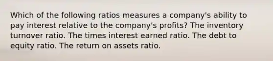 Which of the following ratios measures a company's ability to pay interest relative to the company's profits? The inventory turnover ratio. The times interest earned ratio. The debt to equity ratio. The return on assets ratio.