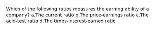 Which of the following ratios measures the earning ability of a company? a.The current ratio b.The price-earnings ratio c.The acid-test ratio d.The times-interest-earned ratio