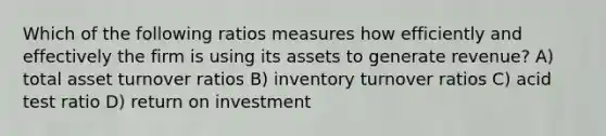 Which of the following ratios measures how efficiently and effectively the firm is using its assets to generate revenue? A) total asset turnover ratios B) inventory turnover ratios C) acid test ratio D) return on investment