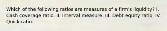 Which of the following ratios are measures of a firm's liquidity? I. Cash coverage ratio. II. Interval measure. III. Debt-equity ratio. IV. Quick ratio.