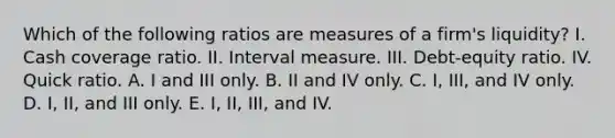 Which of the following ratios are measures of a firm's liquidity? I. Cash coverage ratio. II. Interval measure. III. Debt-equity ratio. IV. Quick ratio. A. I and III only. B. II and IV only. C. I, III, and IV only. D. I, II, and III only. E. I, II, III, and IV.