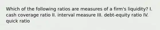 Which of the following ratios are measures of a firm's liquidity? I. cash coverage ratio II. interval measure III. debt-equity ratio IV. quick ratio