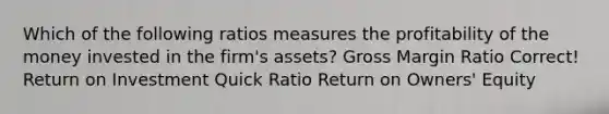 Which of the following ratios measures the profitability of the money invested in the firm's assets? Gross Margin Ratio Correct! Return on Investment Quick Ratio Return on Owners' Equity