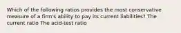 Which of the following ratios provides the most conservative measure of a firm's ability to pay its current liabilities? The current ratio The acid-test ratio