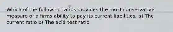 Which of the following ratios provides the most conservative measure of a firms ability to pay its current liabilities. a) The current ratio b) The acid-test ratio