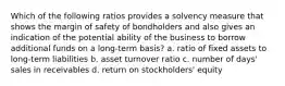 Which of the following ratios provides a solvency measure that shows the margin of safety of bondholders and also gives an indication of the potential ability of the business to borrow additional funds on a long-term basis? a. ratio of fixed assets to long-term liabilities b. asset turnover ratio c. number of days' sales in receivables d. return on stockholders' equity