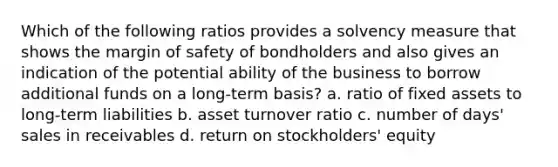 Which of the following ratios provides a solvency measure that shows the margin of safety of bondholders and also gives an indication of the potential ability of the business to borrow additional funds on a long-term basis? a. ratio of fixed assets to long-term liabilities b. asset turnover ratio c. number of days' sales in receivables d. return on stockholders' equity