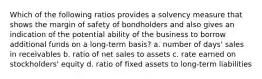 Which of the following ratios provides a solvency measure that shows the margin of safety of bondholders and also gives an indication of the potential ability of the business to borrow additional funds on a long-term basis? a. number of days' sales in receivables b. ratio of net sales to assets c. rate earned on stockholders' equity d. ratio of fixed assets to long-term liabilities