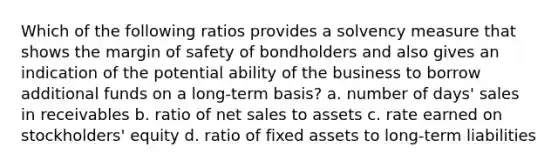 Which of the following ratios provides a solvency measure that shows the margin of safety of bondholders and also gives an indication of the potential ability of the business to borrow additional funds on a long-term basis? a. number of days' sales in receivables b. ratio of net sales to assets c. rate earned on stockholders' equity d. ratio of fixed assets to long-term liabilities