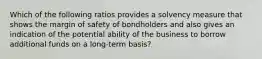 Which of the following ratios provides a solvency measure that shows the margin of safety of bondholders and also gives an indication of the potential ability of the business to borrow additional funds on a long-term basis?