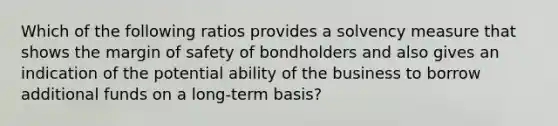 Which of the following ratios provides a solvency measure that shows the <a href='https://www.questionai.com/knowledge/kzdyOdD4hN-margin-of-safety' class='anchor-knowledge'>margin of safety</a> of bondholders and also gives an indication of the potential ability of the business to borrow additional funds on a long-term basis?