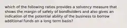 which of the following ratios provides a solvency measure that shows the margin of safety of bondholders and also gives an indication of the potential ability of the business to borrow additional funds on a long term basis?