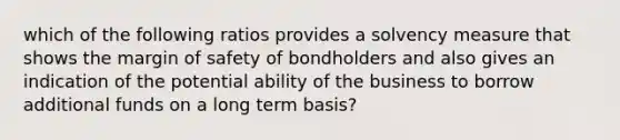 which of the following ratios provides a solvency measure that shows the margin of safety of bondholders and also gives an indication of the potential ability of the business to borrow additional funds on a long term basis?