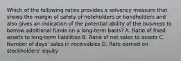 Which of the following ratios provides a solvency measure that shows the margin of safety of noteholders or bondholders and also gives an indication of the potential ability of the business to borrow additional funds on a long-term basis? A. Ratio of fixed assets to long-term liabilities B. Ratio of net sales to assets C. Number of days' sales in receivables D. Rate earned on stockholders' equity