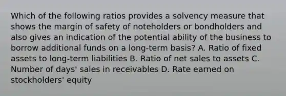 Which of the following ratios provides a solvency measure that shows the margin of safety of noteholders or bondholders and also gives an indication of the potential ability of the business to borrow additional funds on a long-term basis? A. Ratio of fixed assets to long-term liabilities B. Ratio of net sales to assets C. Number of days' sales in receivables D. Rate earned on stockholders' equity