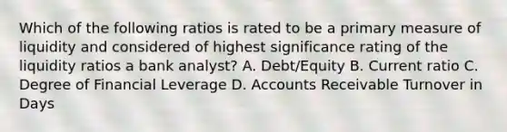 Which of the following ratios is rated to be a primary measure of liquidity and considered of highest significance rating of the liquidity ratios a bank analyst? A. Debt/Equity B. Current ratio C. Degree of Financial Leverage D. Accounts Receivable Turnover in Days