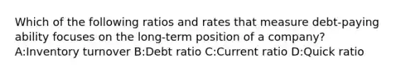 Which of the following ratios and rates that measure debt-paying ability focuses on the long-term position of a company? A:Inventory turnover B:Debt ratio C:Current ratio D:Quick ratio