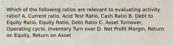 Which of the following ratios are relevant to evaluating activity ratio? A. Current ratio, Acid Test Ratio, Cash Ratio B. Debt to Equity Ratio, Equity Ratio, Debt Ratio C. Asset Turnover, Operating cycle, Inventory Turn over D. Net Profit Margin, Return on Equity, Return on Asset