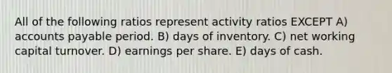 All of the following ratios represent activity ratios EXCEPT A) accounts payable period. B) days of inventory. C) net working capital turnover. D) earnings per share. E) days of cash.