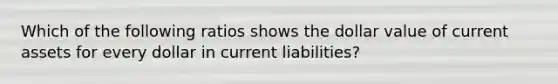 Which of the following ratios shows the dollar value of current assets for every dollar in current liabilities?