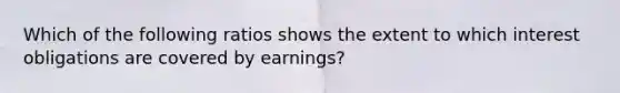 Which of the following ratios shows the extent to which interest obligations are covered by earnings?