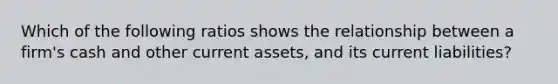 Which of the following ratios shows the relationship between a firm's cash and other current assets, and its current liabilities?