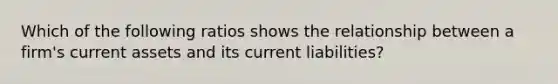 Which of the following ratios shows the relationship between a firm's current assets and its current liabilities?