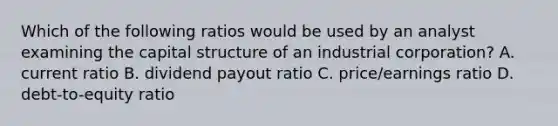 Which of the following ratios would be used by an analyst examining the capital structure of an industrial corporation? A. current ratio B. dividend payout ratio C. price/earnings ratio D. debt-to-equity ratio