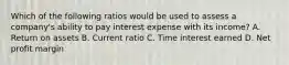 Which of the following ratios would be used to assess a company's ability to pay interest expense with its income? A. Return on assets B. Current ratio C. Time interest earned D. Net profit margin