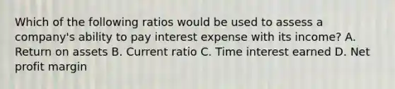 Which of the following ratios would be used to assess a company's ability to pay interest expense with its income? A. Return on assets B. Current ratio C. Time interest earned D. Net profit margin