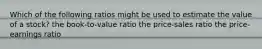 Which of the following ratios might be used to estimate the value of a stock? the book-to-value ratio the price-sales ratio the price-earnings ratio