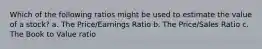 Which of the following ratios might be used to estimate the value of a stock? a. The Price/Earnings Ratio b. The Price/Sales Ratio c. The Book to Value ratio