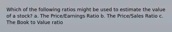 Which of the following ratios might be used to estimate the value of a stock? a. The Price/Earnings Ratio b. The Price/Sales Ratio c. The Book to Value ratio