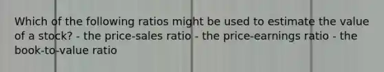 Which of the following ratios might be used to estimate the value of a stock? - the price-sales ratio - the price-earnings ratio - the book-to-value ratio