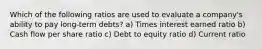 Which of the following ratios are used to evaluate a company's ability to pay long-term debts? a) Times interest earned ratio b) Cash flow per share ratio c) Debt to equity ratio d) Current ratio