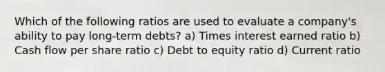 Which of the following ratios are used to evaluate a company's ability to pay long-term debts? a) Times interest earned ratio b) Cash flow per share ratio c) Debt to equity ratio d) Current ratio