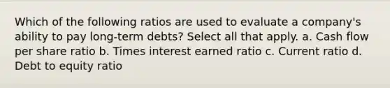 Which of the following ratios are used to evaluate a company's ability to pay long-term debts? Select all that apply. a. Cash flow per share ratio b. Times interest earned ratio c. Current ratio d. Debt to equity ratio