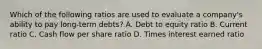 Which of the following ratios are used to evaluate a company's ability to pay long-term debts? A. Debt to equity ratio B. Current ratio C. Cash flow per share ratio D. Times interest earned ratio