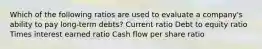 Which of the following ratios are used to evaluate a company's ability to pay long-term debts? Current ratio Debt to equity ratio Times interest earned ratio Cash flow per share ratio