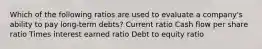 Which of the following ratios are used to evaluate a company's ability to pay long-term debts? Current ratio Cash flow per share ratio Times interest earned ratio Debt to equity ratio