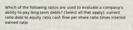 Which of the following ratios are used to evaluate a company's ability to pay long-term debts? (Select all that apply): current ratio debt to equity ratio cash flow per share ratio times interest earned ratio