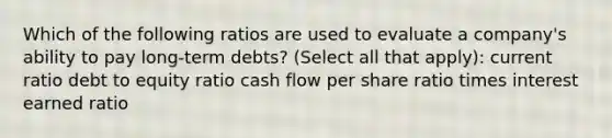 Which of the following ratios are used to evaluate a company's ability to pay long-term debts? (Select all that apply): current ratio debt to equity ratio cash flow per share ratio times interest earned ratio