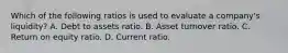 Which of the following ratios is used to evaluate a company's liquidity? A. Debt to assets ratio. B. Asset turnover ratio. C. Return on equity ratio. D. Current ratio.