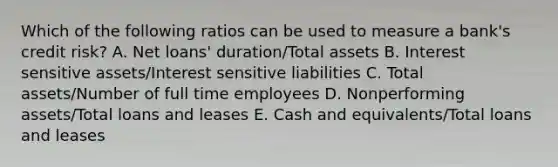 Which of the following ratios can be used to measure a bank's credit risk? A. Net loans' duration/Total assets B. Interest sensitive assets/Interest sensitive liabilities C. Total assets/Number of full time employees D. Nonperforming assets/Total loans and leases E. Cash and equivalents/Total loans and leases