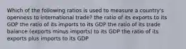 Which of the following ratios is used to measure a country's openness to international trade? the ratio of its exports to its GDP the ratio of its imports to its GDP the ratio of its trade balance (exports minus imports) to its GDP the ratio of its exports plus imports to its GDP