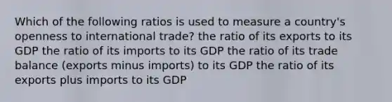 Which of the following ratios is used to measure a country's openness to international trade? the ratio of its exports to its GDP the ratio of its imports to its GDP the ratio of its trade balance (exports minus imports) to its GDP the ratio of its exports plus imports to its GDP