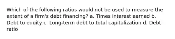 Which of the following ratios would not be used to measure the extent of a firm's debt financing? a. Times interest earned b. Debt to equity c. Long-term debt to total capitalization d. Debt ratio