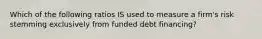 Which of the following ratios IS used to measure a firm's risk stemming exclusively from funded debt financing?